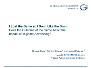 I Lost the Game so I Don’t Like the BrandDoes the Outcome of the Game Affect the Impact of In-game Advertising?  Gunnar Mau*, Günter Silberer#and Janin Gödecke # *www.SHOPPERMETRICS.com   # Georg-August-Universität Göttingen 