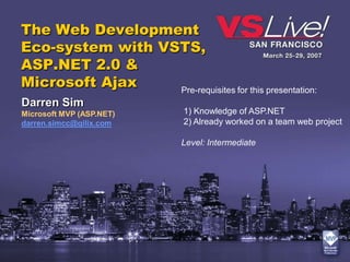 The Web Development
Eco-system with VSTS,
ASP.NET 2.0 &
Microsoft Ajax    Pre-requisites for this presentation:
Darren Sim
Microsoft MVP (ASP.NET)       1) Knowledge of ASP.NET
darren.simcc@qilix.com        2) Already worked on a team web project

                             Level: Intermediate
 