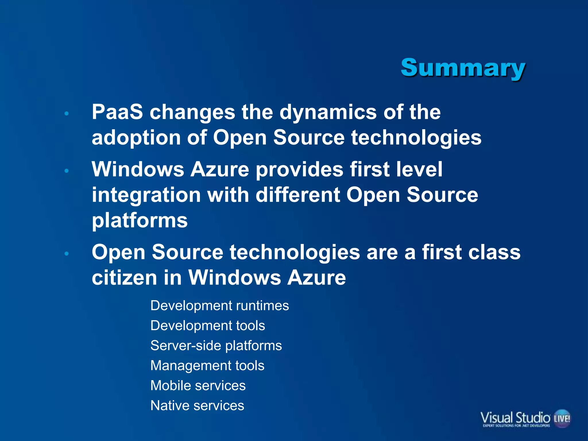 Summary
• PaaS changes the dynamics of the
adoption of Open Source technologies
• Windows Azure provides first level
integration with different Open Source
platforms
• Open Source technologies are a first class
citizen in Windows Azure
Development runtimes
Development tools
Server-side platforms
Management tools
Mobile services
Native services
 