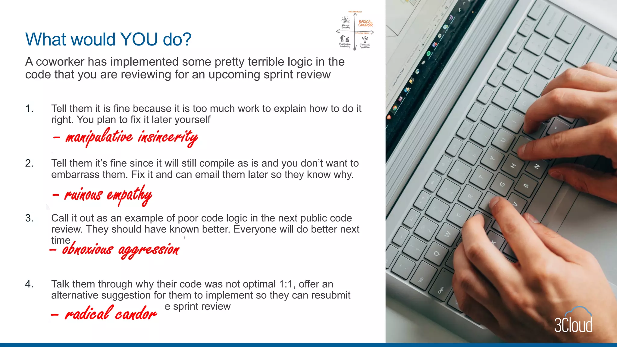 A coworker has implemented some pretty terrible logic in the
code that you are reviewing for an upcoming sprint review
1. Tell them it is fine because it is too much work to explain how to do it
right. You plan to fix it later yourself
2. Tell them it’s fine since it will still compile as is and you don’t want to
embarrass them. Fix it and can email them later so they know why.
3. Call it out as an example of poor code logic in the next public code
review. They should have known better. Everyone will do better next
time
4. Talk them through why their code was not optimal 1:1, offer an
alternative suggestion for them to implement so they can resubmit
the pull request before the sprint review
What would YOU do?
 