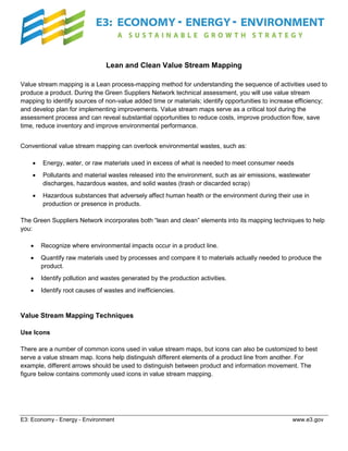 Lean and Clean Value Stream Mapping
Value stream mapping is a Lean process-mapping method for understanding the sequence of activities used to
produce a product. During the Green Suppliers Network technical assessment, you will use value stream
mapping to identify sources of non-value added time or materials; identify opportunities to increase efficiency;
and develop plan for implementing improvements. Value stream maps serve as a critical tool during the
assessment process and can reveal substantial opportunities to reduce costs, improve production flow, save
time, reduce inventory and improve environmental performance.
Conventional value stream mapping can overlook environmental wastes, such as:
•

Energy, water, or raw materials used in excess of what is needed to meet consumer needs

•

Pollutants and material wastes released into the environment, such as air emissions, wastewater
discharges, hazardous wastes, and solid wastes (trash or discarded scrap)

•

Hazardous substances that adversely affect human health or the environment during their use in
production or presence in products.

The Green Suppliers Network incorporates both “lean and clean” elements into its mapping techniques to help
you:
•

Recognize where environmental impacts occur in a product line.

•

Quantify raw materials used by processes and compare it to materials actually needed to produce the
product.

•

Identify pollution and wastes generated by the production activities.

•

Identify root causes of wastes and inefficiencies.

Value Stream Mapping Techniques
Use Icons
There are a number of common icons used in value stream maps, but icons can also be customized to best
serve a value stream map. Icons help distinguish different elements of a product line from another. For
example, different arrows should be used to distinguish between product and information movement. The
figure below contains commonly used icons in value stream mapping.

E3: Economy - Energy - Environment

www.e3.gov

 