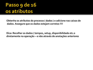Obtenha os atributos do processo ( dados ) e adicione nas caixas de
dados. Assegure que os dados estejam corretos !!!!


Dica: Recolher os dados ( tempos, setup, disponibilidade etc.0
diretamente na operação – e não através de anotações anteriores
 