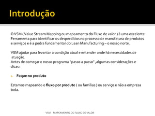 O VSM ( Value Stream Mapping ou mapeamento do Fluxo de valor ) é uma excelente
Ferramenta para identificar os desperdícios no processo de manufatura de produtos
e serviços e é a pedra fundamental do Lean Manufacturing – o nosso norte.

VSM ajudar para levantar a condição atual e entender onde há necessidades de
atuação.
Antes de começar o nosso programa “passo a passo” ,algumas considerações e
dicas:

1.   Foque no produto

Estamos mapeando o fluxo por produto ( ou famílias ) ou serviço e não a empresa
toda.




                     VSM MAPEAMENTO DO FLUXO DE VALOR
 