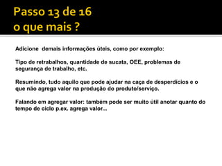 Adicione demais informações úteis, como por exemplo:

Tipo de retrabalhos, quantidade de sucata, OEE, problemas de
segurança de trabalho, etc.

Resumindo, tudo aquilo que pode ajudar na caça de desperdícios e o
que não agrega valor na produção do produto/serviço.

Falando em agregar valor: também pode ser muito útil anotar quanto do
tempo de cíclo p.ex. agrega valor...
 