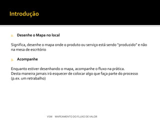 2.   Desenhe o Mapa no local

Significa, desenhe o mapa onde o produto ou serviço está sendo “produzido” e não
na mesa de escritório

3.   Acompanhe

Enquanto estiver desenhando o mapa, acompanhe o fluxo na prática.
Desta maneira jamais irá esquecer de colocar algo que faça parte do processo
(p.ex. um retrabalho)




                     VSM MAPEAMENTO DO FLUXO DE VALOR
 