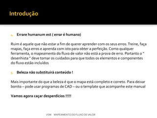 4.   Errare humanum est ( errar é humano)

Ruim é aquele que não estar a fim de querer aprender com os seus erros. Treine, faça
mapas, faça erros e aprenda com isto para obter a perfeição. Como qualquer
ferramenta, o mapeamento do fluxo de valor não está a prova de erro. Portanto o “
desenhista ” deve tomar os cuidados para que todos os elementos e componentes
do fluxo estão incluídos

5.   Beleza não substituirá conteúdo !

Mais importante do que a beleza é que o mapa está completo e correto. Para deixar
bonito – pode usar programas de CAD – ou o template que acompanhe este manual

Vamos agora caçar desperdícios !!!!!



                      VSM MAPEAMENTO DO FLUXO DE VALOR
 