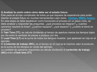 3) Analizar la visión sobre cómo debe ser el estado futuro.
Este pasa es el más complicado de todos ya que requiere de experiencia para poder
diseñar el estado futuro en muchas herramientas Lean como Kanban, SMED, Kaizen.
En esta etapa se debe establecer como funcionara el proceso en un plazo corto, se
debe analizar y responder las preguntas ¿qué procesos se integran?,¿ cuantos
operarios requiere la línea?, ¿cuántos equipos?, ¿qué espacio? y ¿cuánto el stock en
proceso?
El Takt Time (TT), se calcula dividiendo el tiempo de apertura menos los tiempos bajos
por día entre la cantidad de piezas a producir por día.
El Lead Time (LT) es la suma de todos los tiempos muertos que aparecen en rojo en el
ejemplo.
El Contenido de trabajo (WC), es el tiempo en el cual se le imprime valor al producto,
es la suma de los tiempos en verde del ejemplo.
La cantidad de operarios requeridos se calcula dividiendo el contenido de trabajo
(WC) entre elTack time (TT)
 
