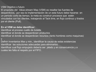 VSM Objetivo o futuro
El propósito del Value-stream Map (VSM) es resaltar las fuentes de
desperdicios, por eso la implementación de un esta futuro debe hacerse en
un periodo corto de tiempo, la meta es construir procesos que estén
vinculados con los clientes, trabajando al Tack time, en flujo continuo y tirados
por el cliente (Pull).
En el VSM se debe identificar:
Identificar el proceso cuello de botella
Identificar el donde se desperdician productos
Identificar el donde se desperdician recursos (tanto hombres como maquinas)
y
Definir inventarios Max y min., identificar la causa de estas existencias
Identificar las soluciones adecuadas para eliminarlos.
Identificar cual flujo empujado debería ser jalado y en consecuencia y a
cuales les falta el respeto por el FIFO.
 