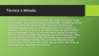 Técnica o Método.
• VSM es una técnica gráfica que permite visualizar todo
un proceso, permite detallar y entender completamente
el flujo tanto de información como de materiales
necesarios para que un producto o servicio llegue al
cliente, con esta técnica se identifican las actividades
que no agregan valor al proceso para posteriormente
iniciar las actividades necesarias para eliminarlas, VSM
es una de las técnicas más utilizadas para establecer
planes de mejora siendo muy precisa debido a que
enfoca las mejoras en el punto del proceso del cual se
obtienen los mejores resultados.
 