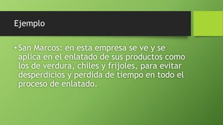 Ejemplo
•San Marcos: en esta empresa se ve y se
aplica en el enlatado de sus productos como
los de verdura, chiles y frijoles, para evitar
desperdicios y perdida de tiempo en todo el
proceso de enlatado.
 