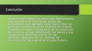 Conclusión
• Value Stream Mapping como una herramienta
que nos permite relacionar todas las
actividades que agregan valor para crear un
servicio o producto. Esta relación se realiza
creando un mapa o diagrama de la condición
del proceso actual detallando los pasos y sus
respectivas métricas con el fin de
permitir después ser un método de
visualización para generar el plan futuro.
 