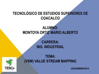 TECNOLÓGICO DE ESTUDIOS SUPERIORES DE
COACALCO
ALUMNO:
MONTOYA ORTIZ MARIO ALBERTO
CARRERA:
ING. INDUSTRIAL
TEMA:
(VSM) VALUE STREAM MAPPING
3/DICIEMBRE/2015
 