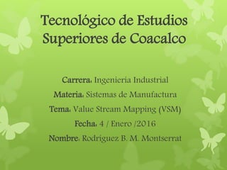 Tecnológico de Estudios
Superiores de Coacalco
Carrera: Ingeniería Industrial
Materia: Sistemas de Manufactura
Tema: Value Stream Mapping (VSM)
Fecha: 4 / Enero /2016
Nombre: Rodríguez B. M. Montserrat
 