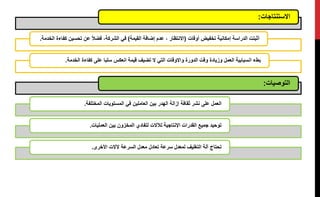 ‫االستنتاجات‬:
‫أوقات‬ ‫تخفيض‬ ‫إمكانية‬ ‫الدراسة‬ ‫أثبتت‬(‫القيمة‬ ‫إضافة‬ ‫عدم‬ ، ‫االنتظار‬)‫تحسين‬ ‫عن‬ ‫فضال‬ ،‫الشركة‬ ‫في‬‫الخدمة‬ ‫كفاءة‬.
‫قيمة‬ ‫تضيف‬ ‫ال‬ ‫التي‬ ‫واالوقات‬ ‫الدورة‬ ‫وقت‬ ‫وزيادة‬ ‫العمل‬ ‫انسيابية‬ ‫بطء‬‫الخدمة‬ ‫كفاءة‬ ‫على‬ ‫سلبا‬ ‫انعكس‬.
‫التوصيات‬:
‫المختلفة‬ ‫المستويات‬ ‫في‬ ‫العاملين‬ ‫بين‬ ‫الهدر‬ ‫إزالة‬ ‫ثقافة‬ ‫نشر‬ ‫على‬ ‫العمل‬.
‫العمليات‬ ‫بين‬ ‫المخزون‬ ‫لتفادي‬ ‫لآلالت‬ ‫اإلنتاجية‬ ‫القدرات‬ ‫جميع‬ ‫توحيد‬.
‫األخرى‬ ‫آلالت‬ ‫السرعة‬ ‫معدل‬ ‫تعادل‬ ‫سرعة‬ ‫لمعدل‬ ‫التغليف‬ ‫آلة‬ ‫تحتاج‬.
 