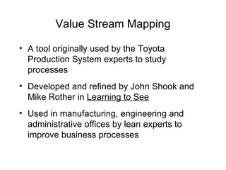 Value Stream Mapping
• A tool originally used by the Toyota
Production System experts to study
processes
• Developed and refined by John Shook and
Mike Rother in Learning to See
• Used in manufacturing, engineering and
administrative offices by lean experts to
improve business processes
 