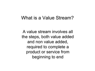 What is a Value Stream?
A value stream involves all
the steps, both value added
and non value added,
required to complete a
product or service from
beginning to end
 