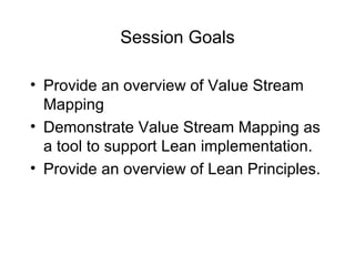 Session Goals
• Provide an overview of Value Stream
Mapping
• Demonstrate Value Stream Mapping as
a tool to support Lean implementation.
• Provide an overview of Lean Principles.
 