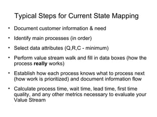 Typical Steps for Current State Mapping
• Document customer information & need
• Identify main processes (in order)
• Select data attributes (Q,R,C - minimum)
• Perform value stream walk and fill in data boxes (how the
process really works)
• Establish how each process knows what to process next
(how work is prioritized) and document information flow
• Calculate process time, wait time, lead time, first time
quality, and any other metrics necessary to evaluate your
Value Stream
 