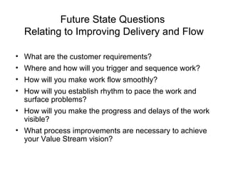 Future State Questions
Relating to Improving Delivery and Flow
• What are the customer requirements?
• Where and how will you trigger and sequence work?
• How will you make work flow smoothly?
• How will you establish rhythm to pace the work and
surface problems?
• How will you make the progress and delays of the work
visible?
• What process improvements are necessary to achieve
your Value Stream vision?
 