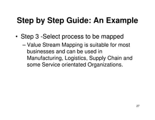 Step by Step Guide: An Example
• Step 3 -Select process to be mapped
– Value Stream Mapping is suitable for most
businesses and can be used in
Manufacturing, Logistics, Supply Chain and
27
Manufacturing, Logistics, Supply Chain and
some Service orientated Organizations.
 