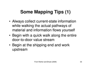 Some Mapping Tips (1)
• Always collect current-state information
while walking the actual pathways of
material and information flows yourself
• Begin with a quick walk along the entire
33
• Begin with a quick walk along the entire
door-to-door value stream
• Begin at the shipping end and work
upstream
From Rother and Shook (2009)
 