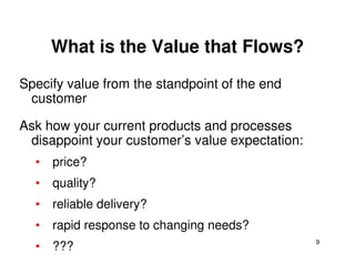What is the Value that Flows?
Specify value from the standpoint of the end
customer
Ask how your current products and processes
disappoint your customer’s value expectation:
9
disappoint your customer’s value expectation:
• price?
• quality?
• reliable delivery?
• rapid response to changing needs?
• ???
 