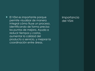 Importancia
del VSM
 El VSM es importante porque
permite visualizar de manera
integral cómo fluye un proceso,
identificando de forma precisa
los puntos de mejora. Ayuda a
reducir tiempos y costos,
aumentar la calidad del
producto o servicio, y mejorar la
coordinación entre áreas.
 