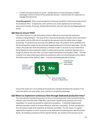 10	
  
	
  
13 Lu
Indicates
Week Number
when printed
Indicates Day
of the Week
when printed
Color indicates High
Runners or Backorders
Mo	
  
• It	
  makes	
  the	
  process	
  easier	
  to	
  control.	
  	
  Having	
  metrics	
  at	
  every	
  level	
  gives	
  an	
  added	
  
advantage	
  in	
  terms	
  of	
  control	
  of	
  the	
  production	
  process.	
  	
  It	
  will	
  be	
  easier	
  for	
  supervisors	
  to	
  
manage	
  their	
  personnel.	
  
	
  
Visual	
  Management:	
  	
  Other	
  visual	
  management	
  techniques	
  should	
  be	
  used	
  to	
  more	
  easily	
  control	
  
the	
  production	
  floor.	
  	
  Using	
  boards,	
  some	
  common	
  uses	
  can	
  be	
  applied	
  such	
  as	
  continuous	
  
improvement	
  boards,	
  5S	
  boards,	
  Standard	
  Work	
  Boards,	
  and	
  even	
  Value	
  Stream	
  Mapping	
  Boards	
  
(Lane).	
  
Q2)	
  How	
  to	
  ensure	
  FIFO?	
  
The	
  nature	
  inherent	
  in	
  a	
  job	
  shop	
  process	
  makes	
  it	
  difficult	
  to	
  ensure	
  that	
  the	
  production	
  
schedule	
  is	
  being	
  followed.	
  	
  The	
  cause	
  of	
  this	
  is	
  done	
  by	
  the	
  batches	
  of	
  product	
  which	
  wait	
  before	
  
every	
  station,	
  and	
  the	
  difficulty	
  of	
  ensuring	
  that	
  the	
  operators	
  pick	
  the	
  oldest	
  order	
  to	
  begin	
  
processing.	
  	
  If	
  a	
  production	
  process	
  has	
  many	
  different	
  steps,	
  the	
  problem	
  can	
  be	
  amplified,	
  and	
  
the	
  final	
  production	
  output	
  can	
  be	
  extremely	
  skewed	
  compared	
  to	
  the	
  initial	
  input	
  order.	
  	
  For	
  this	
  
reason,	
  the	
  production	
  team	
  should	
  devise	
  a	
  method	
  in	
  order	
  to	
  see	
  how	
  to	
  ensure	
  that	
  FIFO	
  is	
  
being	
  followed	
  at	
  every	
  production	
  station.	
  A	
  useful	
  and	
  visual	
  tool,	
  should	
  the	
  operators	
  be	
  in	
  
charge	
  of	
  selection	
  the	
  next	
  order,	
  it	
  to	
  have	
  simple	
  Prioritization	
  Unit	
  Numbers	
  (PUN).	
  	
  	
  The	
  PUN	
  
is	
  placed	
  in	
  an	
  easily	
  visible	
  space	
  where	
  the	
  production	
  orders	
  are	
  stored	
  between	
  every	
  station.	
  	
  
The	
  PUN	
  consists	
  of	
  four	
  different	
  digits.	
  	
  	
  It	
  can	
  be	
  indicated	
  graphically	
  as	
  follows:	
  
Ensure	
  that	
  orders	
  are	
  run	
  according	
  to	
  the	
  production	
  schedule	
  eliminates	
  the	
  variation	
  in	
  the	
  
cycle	
  time	
  which	
  can	
  cause	
  waste,	
  costs,	
  and	
  loss	
  in	
  competitive	
  advantage.	
  	
  	
  
Q3)	
  Where	
  to	
  implement	
  continuous	
  flow	
  through	
  dedicated	
  production	
  lines?	
  
The	
  most	
  optimal	
  manufacturing	
  process	
  in	
  terms	
  of	
  minimizing	
  waste	
  is	
  the	
  manufacturing	
  line;	
  
however,	
  due	
  to	
  the	
  fact	
  that	
  in	
  High-­‐Mix,	
  Low-­‐Volume	
  manufacturing,	
  processes	
  are	
  rarely	
  
repeatable,	
  it	
  is	
  usually	
  not	
  possible	
  to	
  implement	
  everywhere.	
  	
  	
  It	
  should	
  be	
  implemented	
  
wherever	
  possible	
  in	
  order	
  to	
  increase	
  efficiency,	
  cycle	
  time,	
  and	
  quality.	
  	
  To	
  have	
  a	
  production	
  
line,	
  the	
  process	
  needs	
  to	
  be	
  repetitive,	
  all-­‐inclusive,	
  and	
  stable.	
  	
  For	
  this	
  reason,	
  it	
  is	
  a	
  good	
  
opportunity	
  to	
  explore	
  if	
  certain	
  resources	
  can	
  be	
  dedicated	
  to	
  producing	
  only	
  a	
  specific	
  product	
  
family.	
  	
  By	
  installing	
  a	
  production	
  line	
  for	
  specific	
  families,	
  the	
  variation	
  of	
  the	
  process	
  can	
  be	
  
 
