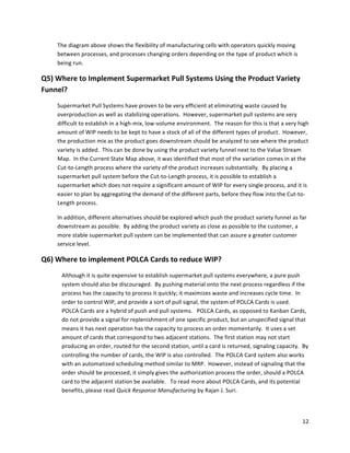 12	
  
	
  
The	
  diagram	
  above	
  shows	
  the	
  flexibility	
  of	
  manufacturing	
  cells	
  with	
  operators	
  quickly	
  moving	
  
between	
  processes,	
  and	
  processes	
  changing	
  orders	
  depending	
  on	
  the	
  type	
  of	
  product	
  which	
  is	
  
being	
  run.	
  
Q5)	
  Where	
  to	
  Implement	
  Supermarket	
  Pull	
  Systems	
  Using	
  the	
  Product	
  Variety	
  
Funnel?	
  
Supermarket	
  Pull	
  Systems	
  have	
  proven	
  to	
  be	
  very	
  efficient	
  at	
  eliminating	
  waste	
  caused	
  by	
  
overproduction	
  as	
  well	
  as	
  stabilizing	
  operations.	
  	
  However,	
  supermarket	
  pull	
  systems	
  are	
  very	
  
difficult	
  to	
  establish	
  in	
  a	
  high-­‐mix,	
  low-­‐volume	
  environment.	
  	
  The	
  reason	
  for	
  this	
  is	
  that	
  a	
  very	
  high	
  
amount	
  of	
  WIP	
  needs	
  to	
  be	
  kept	
  to	
  have	
  a	
  stock	
  of	
  all	
  of	
  the	
  different	
  types	
  of	
  product.	
  	
  However,	
  
the	
  production	
  mix	
  as	
  the	
  product	
  goes	
  downstream	
  should	
  be	
  analyzed	
  to	
  see	
  where	
  the	
  product	
  
variety	
  is	
  added.	
  	
  This	
  can	
  be	
  done	
  by	
  using	
  the	
  product	
  variety	
  funnel	
  next	
  to	
  the	
  Value	
  Stream	
  
Map.	
  	
  In	
  the	
  Current	
  State	
  Map	
  above,	
  it	
  was	
  identified	
  that	
  most	
  of	
  the	
  variation	
  comes	
  in	
  at	
  the	
  
Cut-­‐to-­‐Length	
  process	
  where	
  the	
  variety	
  of	
  the	
  product	
  increases	
  substantially.	
  	
  By	
  placing	
  a	
  
supermarket	
  pull	
  system	
  before	
  the	
  Cut-­‐to-­‐Length	
  process,	
  it	
  is	
  possible	
  to	
  establish	
  a	
  
supermarket	
  which	
  does	
  not	
  require	
  a	
  significant	
  amount	
  of	
  WIP	
  for	
  every	
  single	
  process,	
  and	
  it	
  is	
  
easier	
  to	
  plan	
  by	
  aggregating	
  the	
  demand	
  of	
  the	
  different	
  parts,	
  before	
  they	
  flow	
  into	
  the	
  Cut-­‐to-­‐
Length	
  process.	
  
In	
  addition,	
  different	
  alternatives	
  should	
  be	
  explored	
  which	
  push	
  the	
  product	
  variety	
  funnel	
  as	
  far	
  
downstream	
  as	
  possible.	
  	
  By	
  adding	
  the	
  product	
  variety	
  as	
  close	
  as	
  possible	
  to	
  the	
  customer,	
  a	
  
more	
  stable	
  supermarket	
  pull	
  system	
  can	
  be	
  implemented	
  that	
  can	
  assure	
  a	
  greater	
  customer	
  
service	
  level.	
  
Q6)	
  Where	
  to	
  implement	
  POLCA	
  Cards	
  to	
  reduce	
  WIP?	
  
Although	
  it	
  is	
  quite	
  expensive	
  to	
  establish	
  supermarket	
  pull	
  systems	
  everywhere,	
  a	
  pure	
  push	
  
system	
  should	
  also	
  be	
  discouraged.	
  	
  By	
  pushing	
  material	
  onto	
  the	
  next	
  process	
  regardless	
  if	
  the	
  
process	
  has	
  the	
  capacity	
  to	
  process	
  it	
  quickly;	
  it	
  maximizes	
  waste	
  and	
  increases	
  cycle	
  time.	
  	
  In	
  
order	
  to	
  control	
  WIP,	
  and	
  provide	
  a	
  sort	
  of	
  pull	
  signal,	
  the	
  system	
  of	
  POLCA	
  Cards	
  is	
  used.	
  	
  
POLCA	
  Cards	
  are	
  a	
  hybrid	
  of	
  push	
  and	
  pull	
  systems.	
  	
  	
  POLCA	
  Cards,	
  as	
  opposed	
  to	
  Kanban	
  Cards,	
  
do	
  not	
  provide	
  a	
  signal	
  for	
  replenishment	
  of	
  one	
  specific	
  product,	
  but	
  an	
  unspecified	
  signal	
  that	
  
means	
  it	
  has	
  next	
  operation	
  has	
  the	
  capacity	
  to	
  process	
  an	
  order	
  momentarily.	
  	
  It	
  uses	
  a	
  set	
  
amount	
  of	
  cards	
  that	
  correspond	
  to	
  two	
  adjacent	
  stations.	
  	
  The	
  first	
  station	
  may	
  not	
  start	
  
producing	
  an	
  order,	
  routed	
  for	
  the	
  second	
  station,	
  until	
  a	
  card	
  is	
  returned,	
  signaling	
  capacity.	
  	
  By	
  
controlling	
  the	
  number	
  of	
  cards,	
  the	
  WIP	
  is	
  also	
  controlled.	
  	
  The	
  POLCA	
  Card	
  system	
  also	
  works	
  
with	
  an	
  automatized	
  scheduling	
  method	
  similar	
  to	
  MRP.	
  	
  However,	
  instead	
  of	
  signaling	
  that	
  the	
  
order	
  should	
  be	
  processed,	
  it	
  simply	
  gives	
  the	
  authorization	
  process	
  the	
  order,	
  should	
  a	
  POLCA	
  
card	
  to	
  the	
  adjacent	
  station	
  be	
  available.	
  	
  	
  To	
  read	
  more	
  about	
  POLCA	
  Cards,	
  and	
  its	
  potential	
  
benefits,	
  please	
  read	
  Quick	
  Response	
  Manufacturing	
  by	
  Rajan	
  J.	
  Suri.	
  
 
