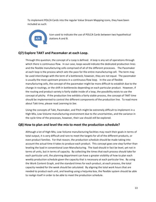 13	
  
	
  
A/B
To	
  implement	
  POLCA	
  Cards	
  into	
  the	
  regular	
  Value	
  Stream	
  Mapping	
  icons,	
  they	
  have	
  been	
  
included	
  as	
  such:	
  
	
   	
  
Icon	
  used	
  to	
  indicate	
  the	
  use	
  of	
  POLCA	
  Cards	
  between	
  two	
  hypothetical	
  
stations	
  A	
  and	
  B.	
  
	
  
Q7)	
  Explore	
  TAKT	
  and	
  Pacemaker	
  at	
  each	
  Loop.	
  
Through	
  this	
  question,	
  the	
  concept	
  of	
  a	
  Loop	
  is	
  defined.	
  	
  A	
  loop	
  is	
  any	
  set	
  of	
  operations	
  through	
  
which	
  there	
  is	
  continuous	
  flow.	
  	
  In	
  our	
  case,	
  loops	
  would	
  indicate	
  the	
  dedicated	
  production	
  lines	
  
and	
  the	
  flexible	
  manufacturing	
  cells	
  comprised	
  of	
  all	
  of	
  the	
  different	
  processes.	
  	
  	
  The	
  Pacemaker	
  
at	
  each	
  loop	
  is	
  the	
  process	
  which	
  sets	
  the	
  pace	
  for	
  the	
  entire	
  manufacturing	
  cell.	
  	
  The	
  term	
  may	
  
be	
  used	
  interchange	
  with	
  the	
  term	
  of	
  a	
  bottleneck;	
  however,	
  they	
  are	
  not	
  equal.	
  	
  The	
  pacemaker	
  
is	
  usually	
  the	
  most	
  upstream	
  process	
  in	
  a	
  continuous	
  flow	
  loop.	
  	
  	
  In	
  the	
  use	
  of	
  flexible	
  
manufacturing	
  cells,	
  the	
  concept	
  of	
  the	
  pacemaker	
  might	
  be	
  more	
  difficult	
  to	
  establish	
  due	
  to	
  the	
  
change	
  in	
  routings,	
  or	
  the	
  shift	
  in	
  bottlenecks	
  depending	
  on	
  each	
  particular	
  product.	
  	
  However,	
  if	
  
the	
  routing	
  and	
  product	
  variety	
  is	
  fairly	
  stable	
  inside	
  of	
  a	
  loop,	
  the	
  possibility	
  exists	
  to	
  use	
  the	
  
concept	
  of	
  pitchy.	
  	
  If	
  the	
  production	
  line	
  exhibits	
  a	
  fairly	
  stable	
  process,	
  the	
  concept	
  of	
  TAKT	
  time	
  
should	
  be	
  implemented	
  to	
  control	
  the	
  different	
  components	
  of	
  the	
  production	
  line.	
  	
  To	
  read	
  more	
  
about	
  Takt	
  time,	
  please	
  read	
  Learning	
  to	
  See.	
  	
  
Using	
  the	
  concepts	
  of	
  Takt,	
  Pacemaker,	
  and	
  Pitch	
  might	
  be	
  extremely	
  difficult	
  to	
  implement	
  in	
  a	
  
High-­‐Mix,	
  Low-­‐Volume	
  manufacturing	
  environment	
  due	
  to	
  the	
  uncertainties,	
  and	
  the	
  variance	
  in	
  
the	
  cycle	
  time	
  of	
  the	
  processes,	
  however,	
  their	
  use	
  should	
  still	
  be	
  explored.	
  
Q8)	
  How	
  to	
  plan	
  and	
  level	
  the	
  mix	
  to	
  meet	
  the	
  production	
  schedule?	
  
Although	
  a	
  lot	
  of	
  High-­‐Mix,	
  Low-­‐Volume	
  manufacturing	
  facilities	
  may	
  reach	
  their	
  goals	
  in	
  terms	
  of	
  
total	
  output,	
  it	
  is	
  very	
  difficult	
  and	
  rare	
  to	
  meet	
  the	
  targets	
  for	
  all	
  of	
  the	
  different	
  products,	
  or	
  
even	
  product	
  families.	
  	
  For	
  that	
  reason,	
  the	
  production	
  schedule	
  should	
  be	
  made	
  taking	
  into	
  
account	
  the	
  actual	
  time	
  it	
  takes	
  to	
  produce	
  each	
  product.	
  	
  This	
  concept	
  goes	
  one	
  step	
  further	
  than	
  
leveling	
  the	
  load	
  in	
  conventional	
  Lean	
  Manufacturing.	
  	
  The	
  load	
  should	
  in	
  fact	
  be	
  level,	
  yet	
  not	
  in	
  
terms	
  of	
  units,	
  but	
  in	
  terms	
  of	
  capacity.	
  	
  By	
  collecting	
  the	
  times	
  that	
  each	
  process	
  should	
  take	
  for	
  
each	
  particular	
  unit,	
  the	
  planning	
  department	
  can	
  have	
  a	
  greater	
  visibility	
  of	
  how	
  to	
  plan	
  each	
  
weekly	
  production	
  schedule	
  given	
  the	
  capacity	
  that	
  is	
  necessary	
  at	
  each	
  particular	
  line.	
  	
  By	
  using	
  
the	
  Work	
  Content	
  Graph,	
  and	
  the	
  standard	
  times	
  for	
  each	
  product,	
  at	
  each	
  process,	
  the	
  total	
  
capacity	
  needed	
  for	
  the	
  week	
  should	
  be	
  calculated.	
  	
  By	
  aligning	
  the	
  total	
  work	
  hours	
  that	
  are	
  
needed	
  to	
  product	
  each	
  unit,	
  and	
  leveling	
  using	
  a	
  heijunka	
  box,	
  the	
  flexible	
  system	
  should	
  be	
  able	
  
to	
  realign	
  itself	
  in	
  order	
  to	
  be	
  able	
  to	
  meet	
  the	
  production	
  schedule.	
  
 