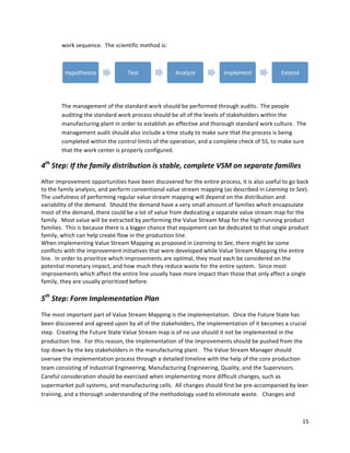 15	
  
	
  
work	
  sequence.	
  	
  The	
  scientific	
  method	
  is:	
  
	
  
The	
  management	
  of	
  the	
  standard	
  work	
  should	
  be	
  performed	
  through	
  audits.	
  	
  The	
  people	
  
auditing	
  the	
  standard	
  work	
  process	
  should	
  be	
  all	
  of	
  the	
  levels	
  of	
  stakeholders	
  within	
  the	
  
manufacturing	
  plant	
  in	
  order	
  to	
  establish	
  an	
  effective	
  and	
  thorough	
  standard	
  work	
  culture.	
  	
  The	
  
management	
  audit	
  should	
  also	
  include	
  a	
  time	
  study	
  to	
  make	
  sure	
  that	
  the	
  process	
  is	
  being	
  
completed	
  within	
  the	
  control	
  limits	
  of	
  the	
  operation,	
  and	
  a	
  complete	
  check	
  of	
  5S,	
  to	
  make	
  sure	
  
that	
  the	
  work	
  center	
  is	
  properly	
  configured.	
  	
  	
  
4th
	
  Step:	
  If	
  the	
  family	
  distribution	
  is	
  stable,	
  complete	
  VSM	
  on	
  separate	
  families	
  
After	
  improvement	
  opportunities	
  have	
  been	
  discovered	
  for	
  the	
  entire	
  process,	
  it	
  is	
  also	
  useful	
  to	
  go	
  back	
  
to	
  the	
  family	
  analysis,	
  and	
  perform	
  conventional	
  value	
  stream	
  mapping	
  (as	
  described	
  in	
  Learning	
  to	
  See).	
  	
  
The	
  usefulness	
  of	
  performing	
  regular	
  value	
  stream	
  mapping	
  will	
  depend	
  on	
  the	
  distribution	
  and	
  
variability	
  of	
  the	
  demand.	
  	
  Should	
  the	
  demand	
  have	
  a	
  very	
  small	
  amount	
  of	
  families	
  which	
  encapsulate	
  
most	
  of	
  the	
  demand,	
  there	
  could	
  be	
  a	
  lot	
  of	
  value	
  from	
  dedicating	
  a	
  separate	
  value	
  stream	
  map	
  for	
  the	
  
family.	
  	
  Most	
  value	
  will	
  be	
  extracted	
  by	
  performing	
  the	
  Value	
  Stream	
  Map	
  for	
  the	
  high	
  running	
  product	
  
families.	
  	
  This	
  is	
  because	
  there	
  is	
  a	
  bigger	
  chance	
  that	
  equipment	
  can	
  be	
  dedicated	
  to	
  that	
  single	
  product	
  
family,	
  which	
  can	
  help	
  create	
  flow	
  in	
  the	
  production	
  line.	
  	
  	
  
When	
  implementing	
  Value	
  Stream	
  Mapping	
  as	
  proposed	
  in	
  Learning	
  to	
  See,	
  there	
  might	
  be	
  some	
  
conflicts	
  with	
  the	
  improvement	
  initiatives	
  that	
  were	
  developed	
  while	
  Value	
  Stream	
  Mapping	
  the	
  entire	
  
line.	
  	
  In	
  order	
  to	
  prioritize	
  which	
  improvements	
  are	
  optimal,	
  they	
  must	
  each	
  be	
  considered	
  on	
  the	
  
potential	
  monetary	
  impact,	
  and	
  how	
  much	
  they	
  reduce	
  waste	
  for	
  the	
  entire	
  system.	
  	
  Since	
  most	
  
improvements	
  which	
  affect	
  the	
  entire	
  line	
  usually	
  have	
  more	
  impact	
  than	
  those	
  that	
  only	
  affect	
  a	
  single	
  
family,	
  they	
  are	
  usually	
  prioritized	
  before.	
  
	
  
5th
	
  Step:	
  Form	
  Implementation	
  Plan	
  
The	
  most	
  important	
  part	
  of	
  Value	
  Stream	
  Mapping	
  is	
  the	
  implementation.	
  	
  Once	
  the	
  Future	
  State	
  has	
  
been	
  discovered	
  and	
  agreed	
  upon	
  by	
  all	
  of	
  the	
  stakeholders,	
  the	
  implementation	
  of	
  it	
  becomes	
  a	
  crucial	
  
step.	
  	
  Creating	
  the	
  Future	
  State	
  Value	
  Stream	
  map	
  is	
  of	
  no	
  use	
  should	
  it	
  not	
  be	
  implemented	
  in	
  the	
  
production	
  line.	
  	
  For	
  this	
  reason,	
  the	
  implementation	
  of	
  the	
  improvements	
  should	
  be	
  pushed	
  from	
  the	
  
top	
  down	
  by	
  the	
  key	
  stakeholders	
  in	
  the	
  manufacturing	
  plant.	
  	
  	
  The	
  Value	
  Stream	
  Manager	
  should	
  
oversee	
  the	
  implementation	
  process	
  through	
  a	
  detailed	
  timeline	
  with	
  the	
  help	
  of	
  the	
  core	
  production	
  
team	
  consisting	
  of	
  Industrial	
  Engineering,	
  Manufacturing	
  Engineering,	
  Quality,	
  and	
  the	
  Supervisors.	
  	
  	
  
Careful	
  consideration	
  should	
  be	
  exercised	
  when	
  implementing	
  more	
  difficult	
  changes,	
  such	
  as	
  
supermarket	
  pull	
  systems,	
  and	
  manufacturing	
  cells.	
  	
  All	
  changes	
  should	
  first	
  be	
  pre-­‐accompanied	
  by	
  lean	
  
training,	
  and	
  a	
  thorough	
  understanding	
  of	
  the	
  methodology	
  used	
  to	
  eliminate	
  waste.	
  	
  	
  Changes	
  and	
  
Hypothesize	
   Test	
   Analyze	
   Implement	
   Extend	
  
 