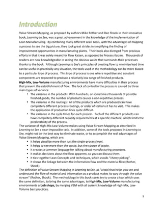 3	
  
	
  
Value	
  Stream	
  Mapping,	
  as	
  proposed	
  by	
  authors	
  Mike	
  Rother	
  and	
  Dan	
  Shook	
  in	
  their	
  innovative	
  
book,	
  Learning	
  to	
  See,	
  was	
  a	
  great	
  advancement	
  in	
  the	
  knowledge	
  of	
  the	
  implementation	
  of	
  
Lean	
  Manufacturing.	
  	
  By	
  combining	
  many	
  different	
  Lean	
  Tools,	
  with	
  the	
  advantages	
  of	
  mapping	
  
a	
  process	
  to	
  see	
  the	
  big	
  picture,	
  they	
  took	
  great	
  strides	
  in	
  simplifying	
  the	
  finding	
  of	
  
improvement	
  opportunities	
  in	
  manufacturing	
  plants.	
  	
  Their	
  book	
  also	
  diverged	
  from	
  previous	
  
efforts	
  in	
  that	
  it	
  was	
  solely	
  meant	
  for	
  Flow	
  Kaizen,	
  as	
  opposed	
  to	
  Process	
  Kaizen.	
  	
  	
  Thousands	
  of	
  
readers	
  are	
  now	
  knowledgeable	
  in	
  seeing	
  the	
  obvious	
  waste	
  that	
  surrounds	
  their	
  processes	
  
thanks	
  to	
  the	
  book.	
  	
  Although	
  Learning	
  to	
  See’s	
  principles	
  of	
  creating	
  flow	
  to	
  minimize	
  lead	
  time	
  
can	
  be	
  useful	
  in	
  practically	
  any	
  situation,	
  the	
  tools	
  used	
  in	
  the	
  methodology	
  can	
  be	
  more	
  biased	
  
to	
  a	
  particular	
  type	
  of	
  process.	
  	
  This	
  type	
  of	
  process	
  is	
  one	
  where	
  repetitive	
  and	
  constant	
  
components	
  are	
  repeated	
  to	
  produce	
  a	
  relatively	
  low	
  range	
  of	
  finished	
  products.	
  	
  
High-­‐Mix,	
  Low-­‐Volume	
  manufacturing	
  environments	
  have	
  many	
  difficulties	
  in	
  their	
  process	
  
that	
  prevent	
  the	
  establishment	
  of	
  flow.	
  	
  The	
  lack	
  of	
  control	
  in	
  the	
  process	
  is	
  caused	
  by	
  three	
  
main	
  types	
  of	
  variance:	
  
• The	
  variance	
  in	
  the	
  products:	
  With	
  hundreds,	
  or	
  sometimes	
  thousands	
  of	
  possible	
  
finished	
  goods,	
  the	
  number	
  of	
  products	
  causes	
  a	
  non-­‐repetitive	
  process.	
  
• The	
  variance	
  in	
  the	
  routings:	
  	
  All	
  of	
  the	
  products	
  which	
  are	
  produced	
  can	
  have	
  
completely	
  different	
  process	
  routings,	
  or	
  order	
  of	
  stations	
  it	
  has	
  to	
  visit.	
  	
  This	
  makes	
  
the	
  application	
  of	
  production	
  lines	
  quite	
  difficult.	
  
• The	
  variance	
  in	
  the	
  cycle	
  times	
  for	
  each	
  process.	
  	
  Each	
  of	
  the	
  different	
  products	
  can	
  
have	
  completely	
  different	
  capacity	
  requirements	
  at	
  a	
  specific	
  machine,	
  which	
  limits	
  the	
  
predictability	
  of	
  the	
  process.
The	
  variance	
  of	
  High-­‐Mix	
  Low-­‐Volume	
  makes	
  using	
  Value	
  Stream	
  Mapping	
  as	
  described	
  in	
  
Learning	
  to	
  See	
  a	
  near-­‐impossible	
  task.	
  	
  In	
  addition,	
  some	
  of	
  the	
  tools	
  proposed	
  in	
  Learning	
  to	
  
See,	
  might	
  not	
  be	
  the	
  best	
  way	
  to	
  eliminate	
  waste,	
  or	
  to	
  accomplish	
  the	
  real	
  advantages	
  of	
  
Value	
  Stream	
  Mapping,	
  which	
  are:	
  
• It	
  helps	
  visualize	
  more	
  than	
  just	
  the	
  single-­‐process	
  level.	
  
• It	
  helps	
  to	
  see	
  more	
  than	
  the	
  waste,	
  but	
  the	
  source	
  of	
  waste.	
  
• It	
  creates	
  a	
  common	
  language	
  for	
  talking	
  about	
  manufacturing	
  processes.	
  
• It	
  makes	
  decisions	
  about	
  the	
  flow	
  apparent,	
  so	
  you	
  can	
  discuss	
  them.	
  
• It	
  ties	
  together	
  Lean	
  Concepts	
  and	
  techniques,	
  which	
  avoids	
  “cherry	
  picking”.	
  
• It	
  shows	
  the	
  linkage	
  between	
  the	
  information	
  flow	
  and	
  the	
  material	
  flow	
  (Rother,	
  
Shook).	
  
The	
  definition	
  of	
  Value	
  Stream	
  Mapping	
  in	
  Learning	
  to	
  See,	
  as	
  “a	
  tool	
  that	
  helps	
  you	
  see	
  and	
  
understand	
  the	
  flow	
  of	
  material	
  and	
  information	
  as	
  a	
  product	
  makes	
  its	
  way	
  through	
  the	
  value	
  
stream”	
  (Rother,	
  Shook).	
  	
  The	
  methodology	
  in	
  this	
  book	
  seeks	
  try	
  to	
  create	
  a	
  tool	
  which	
  uses	
  
the	
  same	
  definition,	
  to	
  bring	
  the	
  same	
  advantages,	
  to	
  High-­‐Mix,	
  Low-­‐Volume	
  manufacturing	
  
environments	
  or	
  job	
  shops,	
  by	
  merging	
  VSM	
  with	
  all	
  current	
  knowledge	
  of	
  High-­‐Mix,	
  Low-­‐
Volume	
  best	
  practices.	
  
 
