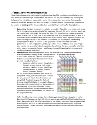 5	
  
	
  
1st	
  Step	
  -­‐	
  Standard	
  Product	
  Fam	
  Matrix
Process	
  1
Process	
  2
Process	
  3
Process	
  4
Process	
  5
Process	
  6
Process	
  7
Process	
  8
Process	
  9
Process	
  10
Product	
  1 1 1 1 1 1 1 Family	
  1
Product	
  2 1 1 1 1 1 1 Family	
  2
Product	
  3 1 1 1 1 1 1 Family	
  3
Product	
  4 1 1 1 1 1
Product	
  5 1 1 1 1 1
Product	
  6 1 1 1 1 1
Product	
  7 1 1 1 1 1
Product	
  8 1 1 1 1
Product	
  9 1 1 1 1 1
Product	
  10 1 1 1
2nd	
  Step	
  -­‐	
  Product	
  Fam	
  Matrix	
  w.	
  Cycle	
  Times
Process	
  1
Process	
  2
Process	
  3
Process	
  4
Process	
  5
Process	
  6
Process	
  7
Process	
  8
Process	
  9
Process	
  10
Product	
  1 2,2 1,0 3,2 5,0 2,0 7,0 Family	
  1
Product	
  2 2,2 1,0 3,2 5,0 2,0 7,0 Family	
  2
Product	
  3 3,4 2,0 1,0 5,0 4,0 7,0 Family	
  3
Product	
  4 1,0 8,0 2,0 9,0 7,0 Separate	
  Products
Product	
  5 2,0 5,0 7,0 9,0 7,0
Product	
  6 2,0 5,0 7,0 9,0 7,0
Product	
  7 1,0 1,0 1,0 1,0 7,0
Product	
  8 1,0 1,0 1,0 7,0
Product	
  9 1,0 1,0 1,0 1,0 7,0
Product	
  10 1,0 1,0 7,0
1st
	
  Step:	
  Analyze	
  Mix	
  for	
  Opportunities	
  
Since	
  the	
  product	
  demand	
  mix	
  is	
  crucial	
  to	
  understanding	
  High-­‐Mix,	
  Low-­‐Volume	
  manufacturing,	
  the	
  
first	
  step	
  is	
  to	
  have	
  a	
  thorough	
  analysis	
  of	
  how	
  the	
  demand	
  and	
  the	
  process	
  behave.	
  By	
  analyzing	
  the	
  
behavior	
  of	
  the	
  mix,	
  different	
  opportunities	
  can	
  be	
  inferred,	
  especially	
  when	
  seeing	
  if	
  there	
  can	
  be	
  
dedicated	
  processes.	
  	
  An	
  important	
  and	
  crucial	
  step	
  is	
  to	
  understand	
  that	
  variation	
  in	
  job	
  shops	
  should	
  
be	
  handled	
  by	
  isolating	
  it.	
  This	
  step	
  should	
  include	
  several	
  different	
  analyses	
  for	
  the	
  production.	
  	
  	
  
• Gather	
  Data:	
  	
  Conduct	
  time	
  studies	
  as	
  detailed	
  as	
  possible.	
  	
  If	
  possible,	
  try	
  to	
  collect	
  cycle	
  times	
  
for	
  all	
  of	
  the	
  product	
  numbers,	
  in	
  all	
  of	
  the	
  processes.	
  	
  Although	
  this	
  can	
  be	
  a	
  tedious	
  task,	
  it	
  is	
  a	
  
necessity	
  to	
  have	
  control	
  over	
  the	
  production	
  floor.	
  	
  This	
  stems	
  from	
  the	
  concept	
  proposed	
  in	
  
Made	
  to	
  Order	
  Lean	
  by	
  Greg	
  Lane,	
  in	
  which	
  he	
  states	
  that	
  “associating	
  a	
  time	
  with	
  all	
  work”	
  is	
  a	
  
crucial	
  part	
  of	
  controlling	
  High-­‐Mix,	
  Low-­‐Volume	
  manufacturing	
  plants.	
  	
  By	
  giving	
  someone	
  an	
  
order	
  with	
  no	
  guidance	
  as	
  to	
  the	
  time	
  that	
  it	
  should	
  take,	
  can	
  be	
  compared	
  with	
  handing	
  
someone	
  a	
  blank	
  check.	
  	
  In	
  addition	
  to	
  the	
  cycle	
  time,	
  it	
  is	
  very	
  relevant	
  to	
  collect	
  the	
  
performance	
  of	
  every	
  single	
  station,	
  and	
  every	
  worker.	
  	
  This	
  should	
  be	
  a	
  part	
  of	
  cascading	
  the	
  
core	
  metrics,	
  into	
  as	
  small	
  of	
  a	
  detail	
  as	
  possible.	
  	
  By	
  collecting	
  the	
  same	
  metrics	
  for	
  which	
  the	
  
entire	
  process	
  is	
  measured,	
  for	
  every	
  specific	
  operation,	
  visibility	
  as	
  to	
  where	
  improvements	
  
need	
  to	
  be	
  targeted	
  is	
  obtained.	
  	
  	
  
• Family	
  Analysis:	
  Another	
  analysis	
  that	
  should	
  also	
  be	
  made	
  is	
  the	
  common	
  product	
  family	
  
matrix	
  proposed	
  in	
  Learning	
  to	
  See.	
  Although	
  this	
  tool	
  
is	
  quite	
  useful,	
  it	
  does	
  not	
  take	
  into	
  account	
  several	
  
factors	
  which	
  could	
  impact	
  the	
  decision	
  to	
  include	
  
products	
  in	
  product	
  families:	
  
o It	
  does	
  not	
  take	
  into	
  account	
  the	
  cycle	
  times	
  
that	
  each	
  product	
  faces	
  at	
  each	
  station.	
  
o It	
  does	
  not	
  take	
  into	
  account	
  the	
  different	
  
routings,	
  or	
  order	
  of	
  stations,	
  that	
  the	
  
product	
  could	
  pass	
  through.	
  
For	
  this	
  reason,	
  several	
  different	
  steps	
  should	
  be	
  
completed.	
  	
  Firstly,	
  cycle	
  times	
  should	
  be	
  added	
  to	
  
the	
  product	
  family	
  matrix	
  after	
  all	
  iterations	
  are	
  
completed.	
  	
  This	
  tool	
  is	
  proposed	
  in	
  the	
  book	
  
Creating	
  Mixed	
  Model	
  Value	
  Stream	
  by	
  Jim	
  Duggan.	
  	
  
This	
  will	
  provide	
  further	
  insight	
  into	
  the	
  possibility	
  of	
  
having	
  a	
  value	
  stream	
  for	
  the	
  families.	
  	
  Products	
  
should	
  not	
  be	
  included	
  into	
  a	
  product	
  family	
  if	
  their	
  
cycle	
  times	
  are	
  30%	
  above	
  or	
  below	
  the	
  average	
  for	
  
the	
  proposed	
  families.	
  	
  	
  
	
  
As	
  for	
  the	
  different	
  product	
  routings,	
  the	
  methodology	
  in	
  Value	
  Network	
  Mapping	
  by	
  authors	
  
ZahirAbbas	
  N.	
  Khaswala	
  and	
  Shahrukh	
  A.	
  Irani,	
  suggests	
  using	
  a	
  Modified	
  Multi-­‐Product	
  Process	
  
Chart.	
  	
  By	
  mapping	
  all	
  of	
  the	
  different	
  routings	
  for	
  the	
  product	
  in	
  an	
  excel	
  sheet,	
  one	
  can	
  merge	
  
similar	
  routings.	
  	
  All	
  three	
  of	
  these	
  analyses	
  should	
  provide	
  some	
  opportunities	
  to	
  identify	
  
product	
  families.	
  	
  This	
  will	
  help	
  when	
  deciding	
  what	
  processes	
  can	
  be	
  solely	
  dedicated	
  to	
  the	
  
product	
  families.	
  	
  
	
  
	
  
Figure	
  1	
  -­‐	
  Fam.	
  Analysis	
  w/	
  CTs	
  
 
