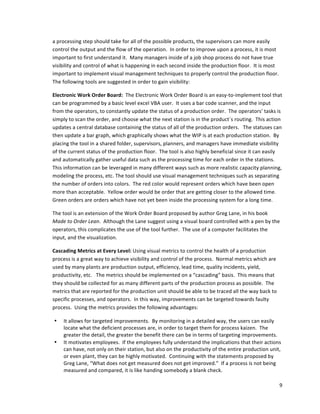 9	
  
	
  
a	
  processing	
  step	
  should	
  take	
  for	
  all	
  of	
  the	
  possible	
  products,	
  the	
  supervisors	
  can	
  more	
  easily	
  
control	
  the	
  output	
  and	
  the	
  flow	
  of	
  the	
  operation.	
  	
  In	
  order	
  to	
  improve	
  upon	
  a	
  process,	
  it	
  is	
  most	
  
important	
  to	
  first	
  understand	
  it.	
  	
  Many	
  managers	
  inside	
  of	
  a	
  job	
  shop	
  process	
  do	
  not	
  have	
  true	
  
visibility	
  and	
  control	
  of	
  what	
  is	
  happening	
  in	
  each	
  second	
  inside	
  the	
  production	
  floor.	
  	
  It	
  is	
  most	
  
important	
  to	
  implement	
  visual	
  management	
  techniques	
  to	
  properly	
  control	
  the	
  production	
  floor.	
  	
  
The	
  following	
  tools	
  are	
  suggested	
  in	
  order	
  to	
  gain	
  visibility:	
  
Electronic	
  Work	
  Order	
  Board:	
  	
  The	
  Electronic	
  Work	
  Order	
  Board	
  is	
  an	
  easy-­‐to-­‐implement	
  tool	
  that	
  
can	
  be	
  programmed	
  by	
  a	
  basic	
  level	
  excel	
  VBA	
  user.	
  	
  It	
  uses	
  a	
  bar	
  code	
  scanner,	
  and	
  the	
  input	
  
from	
  the	
  operators,	
  to	
  constantly	
  update	
  the	
  status	
  of	
  a	
  production	
  order.	
  	
  The	
  operators’	
  tasks	
  is	
  
simply	
  to	
  scan	
  the	
  order,	
  and	
  choose	
  what	
  the	
  next	
  station	
  is	
  in	
  the	
  product´s	
  routing.	
  	
  This	
  action	
  
updates	
  a	
  central	
  database	
  containing	
  the	
  status	
  of	
  all	
  of	
  the	
  production	
  orders.	
  	
  	
  The	
  statuses	
  can	
  
then	
  update	
  a	
  bar	
  graph,	
  which	
  graphically	
  shows	
  what	
  the	
  WIP	
  is	
  at	
  each	
  production	
  station.	
  	
  By	
  
placing	
  the	
  tool	
  in	
  a	
  shared	
  folder,	
  supervisors,	
  planners,	
  and	
  managers	
  have	
  immediate	
  visibility	
  
of	
  the	
  current	
  status	
  of	
  the	
  production	
  floor.	
  	
  The	
  tool	
  is	
  also	
  highly	
  beneficial	
  since	
  it	
  can	
  easily	
  
and	
  automatically	
  gather	
  useful	
  data	
  such	
  as	
  the	
  processing	
  time	
  for	
  each	
  order	
  in	
  the	
  stations.	
  	
  
This	
  information	
  can	
  be	
  leveraged	
  in	
  many	
  different	
  ways	
  such	
  as	
  more	
  realistic	
  capacity	
  planning,	
  
modeling	
  the	
  process,	
  etc.	
  The	
  tool	
  should	
  use	
  visual	
  management	
  techniques	
  such	
  as	
  separating	
  
the	
  number	
  of	
  orders	
  into	
  colors.	
  	
  The	
  red	
  color	
  would	
  represent	
  orders	
  which	
  have	
  been	
  open	
  
more	
  than	
  acceptable.	
  	
  Yellow	
  order	
  would	
  be	
  order	
  that	
  are	
  getting	
  closer	
  to	
  the	
  allowed	
  time.	
  	
  
Green	
  orders	
  are	
  orders	
  which	
  have	
  not	
  yet	
  been	
  inside	
  the	
  processing	
  system	
  for	
  a	
  long	
  time.	
  	
  	
  
The	
  tool	
  is	
  an	
  extension	
  of	
  the	
  Work	
  Order	
  Board	
  proposed	
  by	
  author	
  Greg	
  Lane,	
  in	
  his	
  book	
  
Made	
  to	
  Order	
  Lean.	
  	
  Although	
  the	
  Lane	
  suggest	
  using	
  a	
  visual	
  board	
  controlled	
  with	
  a	
  pen	
  by	
  the	
  
operators,	
  this	
  complicates	
  the	
  use	
  of	
  the	
  tool	
  further.	
  	
  The	
  use	
  of	
  a	
  computer	
  facilitates	
  the	
  
input,	
  and	
  the	
  visualization.	
  	
  	
  	
  	
  
Cascading	
  Metrics	
  at	
  Every	
  Level:	
  Using	
  visual	
  metrics	
  to	
  control	
  the	
  health	
  of	
  a	
  production	
  
process	
  is	
  a	
  great	
  way	
  to	
  achieve	
  visibility	
  and	
  control	
  of	
  the	
  process.	
  	
  Normal	
  metrics	
  which	
  are	
  
used	
  by	
  many	
  plants	
  are	
  production	
  output,	
  efficiency,	
  lead	
  time,	
  quality	
  incidents,	
  yield,	
  
productivity,	
  etc.	
  	
  	
  The	
  metrics	
  should	
  be	
  implemented	
  on	
  a	
  “cascading”	
  basis.	
  	
  This	
  means	
  that	
  
they	
  should	
  be	
  collected	
  for	
  as	
  many	
  different	
  parts	
  of	
  the	
  production	
  process	
  as	
  possible.	
  	
  The	
  
metrics	
  that	
  are	
  reported	
  for	
  the	
  production	
  unit	
  should	
  be	
  able	
  to	
  be	
  traced	
  all	
  the	
  way	
  back	
  to	
  
specific	
  processes,	
  and	
  operators.	
  	
  In	
  this	
  way,	
  improvements	
  can	
  be	
  targeted	
  towards	
  faulty	
  
process.	
  	
  Using	
  the	
  metrics	
  provides	
  the	
  following	
  advantages:	
  
• It	
  allows	
  for	
  targeted	
  improvements.	
  	
  By	
  monitoring	
  in	
  a	
  detailed	
  way,	
  the	
  users	
  can	
  easily	
  
locate	
  what	
  the	
  deficient	
  processes	
  are,	
  in	
  order	
  to	
  target	
  them	
  for	
  process	
  kaizen.	
  	
  The	
  
greater	
  the	
  detail,	
  the	
  greater	
  the	
  benefit	
  there	
  can	
  be	
  in	
  terms	
  of	
  targeting	
  improvements.	
  
• It	
  motivates	
  employees.	
  	
  If	
  the	
  employees	
  fully	
  understand	
  the	
  implications	
  that	
  their	
  actions	
  
can	
  have,	
  not	
  only	
  on	
  their	
  station,	
  but	
  also	
  on	
  the	
  productivity	
  of	
  the	
  entire	
  production	
  unit,	
  
or	
  even	
  plant,	
  they	
  can	
  be	
  highly	
  motivated.	
  	
  Continuing	
  with	
  the	
  statements	
  proposed	
  by	
  
Greg	
  Lane,	
  “What	
  does	
  not	
  get	
  measured	
  does	
  not	
  get	
  improved.”	
  	
  If	
  a	
  process	
  is	
  not	
  being	
  
measured	
  and	
  compared,	
  it	
  is	
  like	
  handing	
  somebody	
  a	
  blank	
  check.	
  
 
