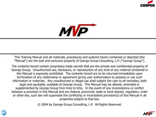 This Training Manual and all materials, procedures and systems herein contained or depicted (the
"Manual") are the sole and exclusive property of George Group Consulting, L.P. (“George Group”).
The contents hereof contain proprietary trade secrets that are the private and confidential property of
George Group. Unauthorized use, disclosure, or reproduction of any kind of any material contained in
this Manual is expressly prohibited. The contents hereof are to be returned immediately upon
termination of any relationship or agreement giving user authorization to possess or use such
information or materials. Any unauthorized or illegal use shall subject the user to all remedies, both
legal and equitable, available to George Group. This Manual may be altered, amended or
supplemented by George Group from time to time. In the event of any inconsistency or conflict
between a provision in this Manual and any federal, provincial, state or local statute, regulation, order
or other law, such law will supersede the conflicting or inconsistent provision(s) of this Manual in all
properties subject to that law.
© 2004 by George Group Consulting, L.P. All Rights Reserved.
Copyright Notice
 