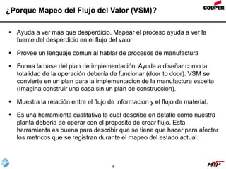 4
¿Porque Mapeo del Flujo del Valor (VSM)?
 Ayuda a ver mas que desperdicio. Mapear el proceso ayuda a ver la
fuente del desperdicio en el flujo del valor
 Provee un lenguaje comun al hablar de procesos de manufactura
 Forma la base del plan de implementación. Ayuda a diseñar como la
totalidad de la operación debería de funcionar (door to door). VSM se
convierte en un plan para la implementacion de la manufactura esbelta
(Imagina construir una casa sin un plan de construccion).
 Muestra la relación entre el flujo de informacion y el flujo de material.
 Es una herramienta cualitativa la cual describe en detalle como nuestra
planta deberia de operar con el proposito de crear flujo. Esta
herramienta es buena para describir que se tiene que hacer para afectar
los metricos que se registran durante el mapeo del estado actual.
 