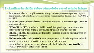  Este pasa es el más complicado de todos ya que requiere de experiencia para
poder diseñar el estado futuro en muchas herramientas Lean como KANBAN,
KAIZEN.
 En esta etapa se debe establecer como funcionara el proceso en un plazo corto,
se debe analizar :
 El Takt Time (TT), se calcula dividiendo el tiempo de apertura menos los
tiempos bajos por día entre la cantidad de piezas a producir por día.
 El Lead Time (LT) es la suma de todos los tiempos muertos que aparecen en
rojo en el ejemplo.
 El Contenido de trabajo (WC), es el tiempo en el cual se le imprime valor al
producto, es la suma de los tiempos en verde del ejemplo.
 La cantidad de operarios requeridos se calcula dividiendo el contenido de
trabajo (WC) entre elTack time (TT).
 