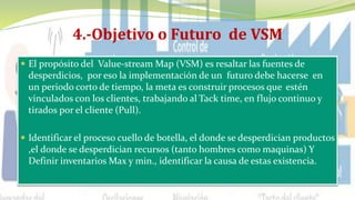 4.-Objetivo o Futuro de VSM
 El propósito del Value-stream Map (VSM) es resaltar las fuentes de
desperdicios, por eso la implementación de un futuro debe hacerse en
un periodo corto de tiempo, la meta es construir procesos que estén
vinculados con los clientes, trabajando al Tack time, en flujo continuo y
tirados por el cliente (Pull).
 Identificar el proceso cuello de botella, el donde se desperdician productos
,el donde se desperdician recursos (tanto hombres como maquinas) Y
Definir inventarios Max y min., identificar la causa de estas existencia.
 