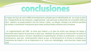 El mapeo de flujo de valor (VSM) primordialmente utilizada para la identificación de los muda es decir
los 7 desperdicios de las empresas u organizaciones esto para que se desarrolle con el sentido LEAN es
decir esbelta y se pueda producir mas con menos costos , se reduzca tiempos y se eliminen perdidas
de tiempo o movimiento innecesarios para mayor productividad y eficiencia de la empresa
- La implementación del VSM se tiene que traducir a un plan de acción que abarque las tareas a
desarrollar para mejorar los procesos es decir que mediante los pasos para la construcción se analice el
comportamiento actual y el futuro basándose en la planificación el hacer, la verificación y el actuar en
consecuencia para que continuamente mejore ya que la herramienta en sí misma no constituye un
mecanismo de mejora si no se implementa o se nutre con metodologías como kan-ban, kaizen poka
yoke.
 