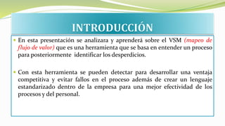  En esta presentación se analizara y aprenderá sobre el VSM (mapeo de
flujo de valor) que es una herramienta que se basa en entender un proceso
para posteriormente identificar los desperdicios.
 Con esta herramienta se pueden detectar para desarrollar una ventaja
competitiva y evitar fallos en el proceso además de crear un lenguaje
estandarizado dentro de la empresa para una mejor efectividad de los
procesos y del personal.
 