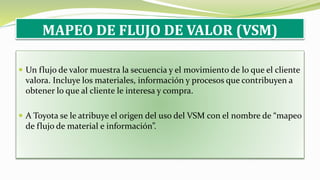 MAPEO DE FLUJO DE VALOR (VSM)
 Un flujo de valor muestra la secuencia y el movimiento de lo que el cliente
valora. Incluye los materiales, información y procesos que contribuyen a
obtener lo que al cliente le interesa y compra.
 A Toyota se le atribuye el origen del uso del VSM con el nombre de “mapeo
de flujo de material e información”.
 