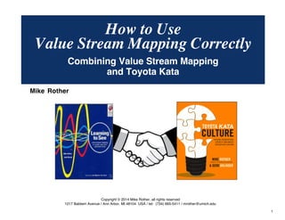 © Mike Rother TOYOTA KATA
1
How to Use
Mike Rother
Copyright © 2014 Mike Rother, all rights reserved
1217 Baldwin Avenue / Ann Arbor, MI 48104 USA / tel: (734) 665-5411 / mrother@umich.edu
Value Stream Mapping Correctly
Combining Value Stream Mapping
and Toyota Kata
 