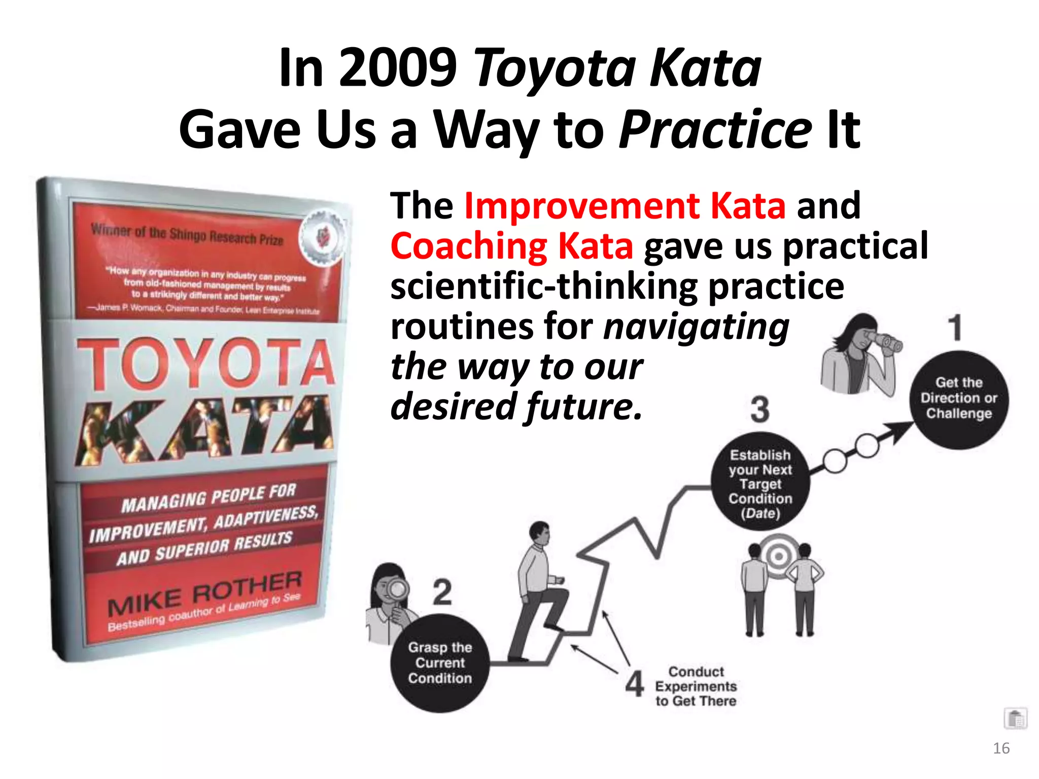In 2009 Toyota Kata
Gave Us a Way to Practice It
The Improvement Kata and
Coaching Kata gave us practical
scientific-thinking practice
routines for navigating
the way to our
desired future.
16
 