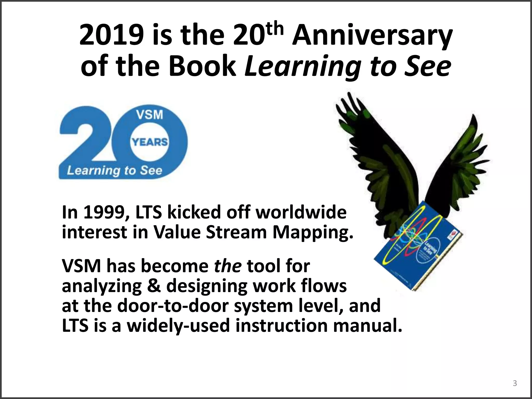 2019 is the 20th Anniversary
of the Book Learning to See
In 1999, LTS kicked off worldwide
interest in Value Stream Mapping.
VSM has become the tool for
analyzing & designing work flows
at the door-to-door system level, and
LTS is a widely-used instruction manual.
3
 