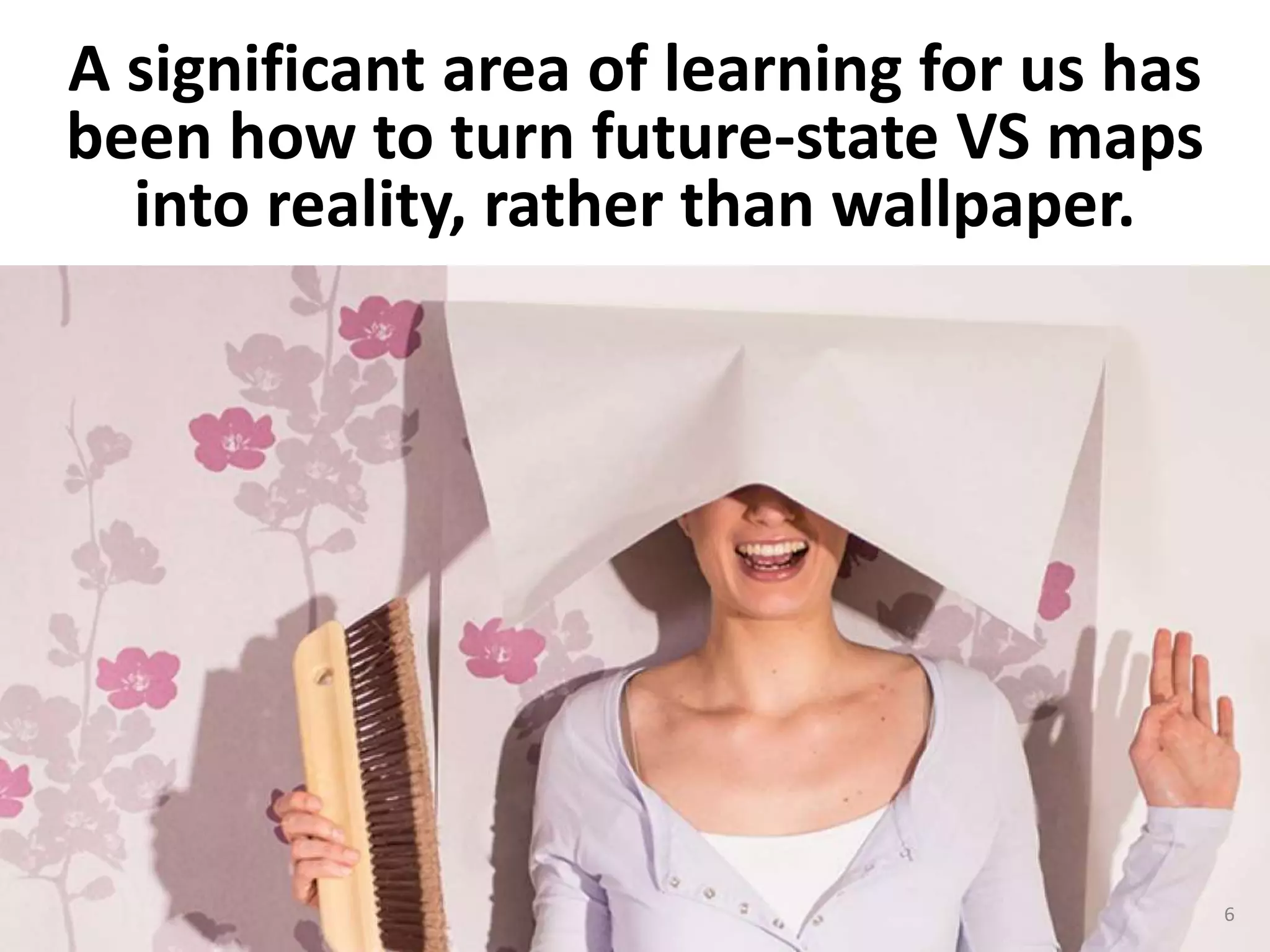 A significant area of learning for us has
been how to turn future-state VS maps
into reality, rather than wallpaper.
6
 