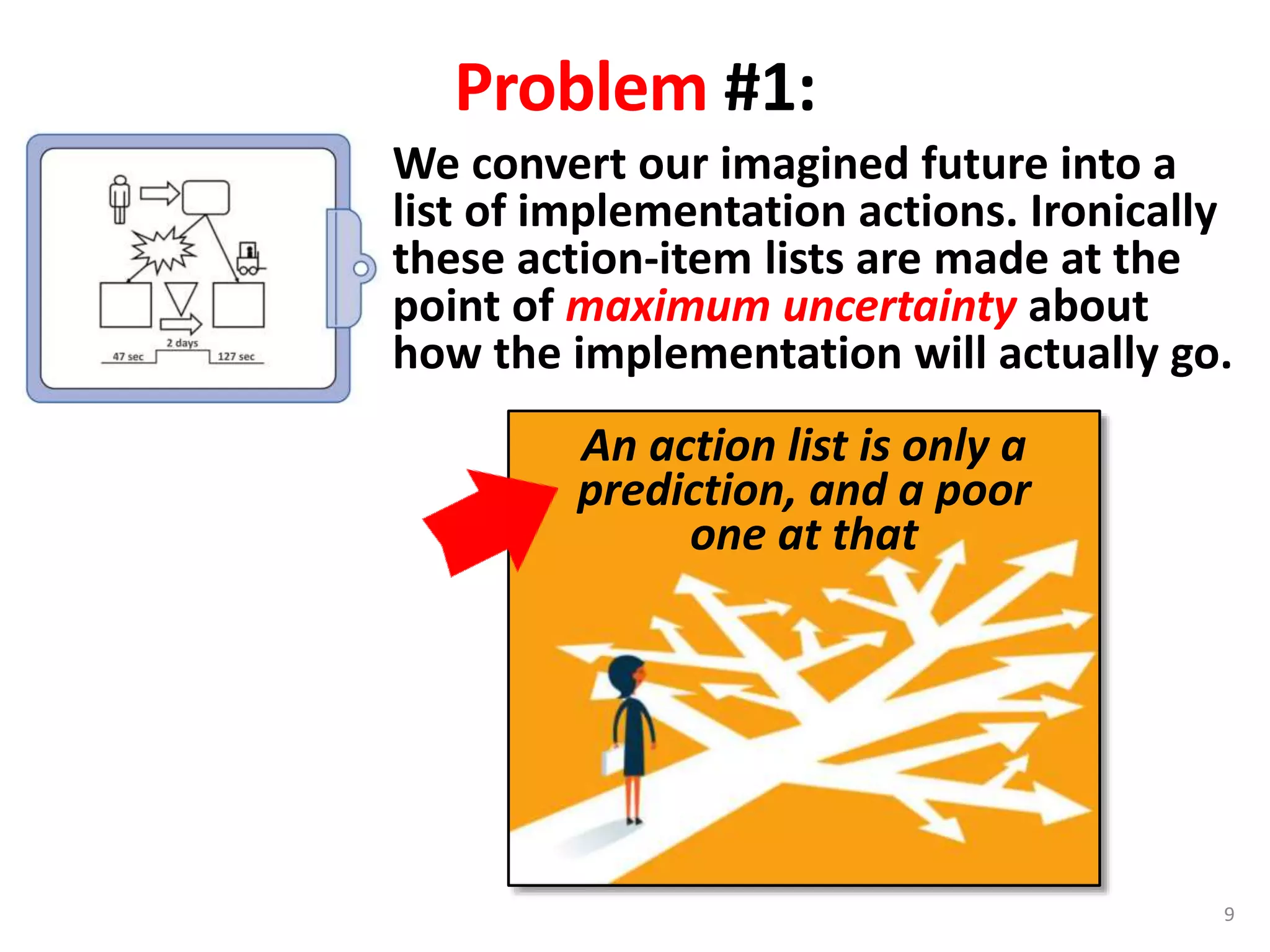 We convert our imagined future into a
list of implementation actions. Ironically
these action-item lists are made at the
point of maximum uncertainty about
how the implementation will actually go.
Problem #1:
An action list is only a
prediction, and a poor
one at that
9
 