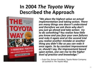 “We place the highest value on actual
implementation and taking action. There
are many things one doesn’t understand
and therefore we ask them why don’t
you just go ahead and take action: try
to do something? You realize how little
you know and you face your own failures
and redo it again and at the second trial
you realize another mistake or another
thing you didn’t like so you can redo it
once again. So by constant improvement
or, should I say, the improvement based
upon action, one can rise to the higher
level of practice and knowledge.”
-- Fujio Cho, former President, Toyota Motor Company
(as quoted in The Toyota Way)
In 2004 The Toyota Way
Described the Approach
15
 