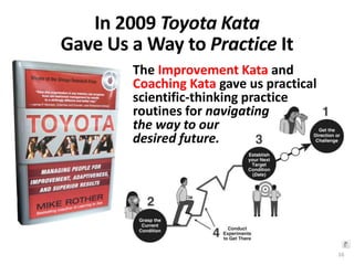 In 2009 Toyota Kata
Gave Us a Way to Practice It
The Improvement Kata and
Coaching Kata gave us practical
scientific-thinking practice
routines for navigating
the way to our
desired future.
16
 