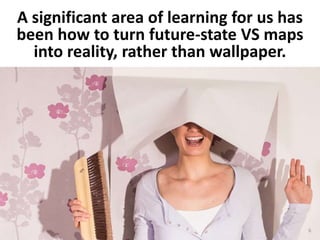 A significant area of learning for us has
been how to turn future-state VS maps
into reality, rather than wallpaper.
6
 