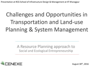 Challenges and Opportunities in
Transportation and Land-use
Planning & System Management
A Resource Planning approach to
Social and Ecological Entrepreneurship
Presentation at RCG School of Infrastructure Design & Management at IIT Kharagpur
August 30th, 2016
 